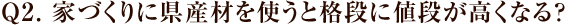 Q2. 家づくりに県産材を使うと格段に値段が高くなる？