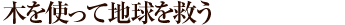 木を使って地球を救う